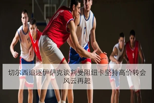 切尔西追逐伊萨克谈判受阻纽卡坚持高价转会风云再起